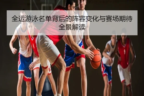 全运游泳名单背后的阵容变化与赛场期待全景解读