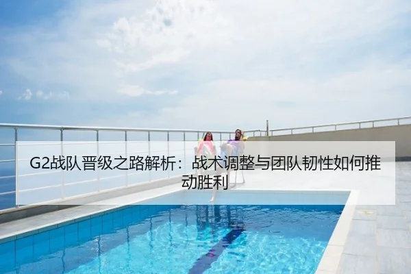 G2战队晋级之路解析：战术调整与团队韧性如何推动胜利