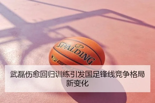 武磊伤愈回归训练引发国足锋线竞争格局新变化