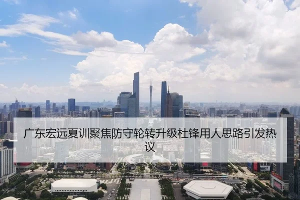 广东宏远夏训聚焦防守轮转升级杜锋用人思路引发热议