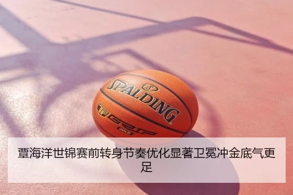 覃海洋世锦赛前转身节奏优化显著卫冕冲金底气更足