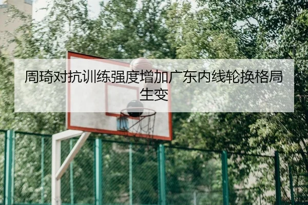 周琦对抗训练强度增加广东内线轮换格局生变
