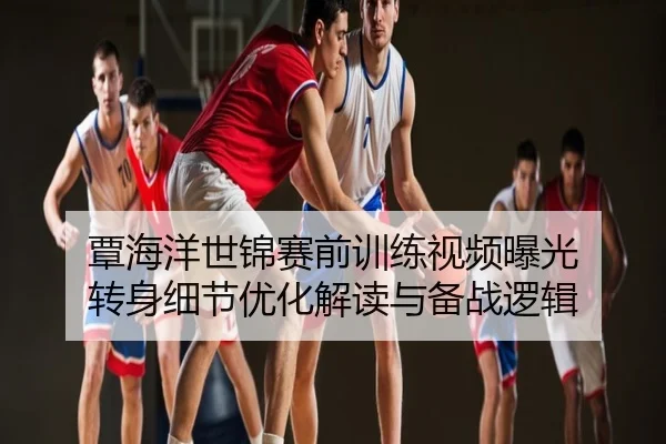 覃海洋世锦赛前训练视频曝光 转身细节优化解读与备战逻辑