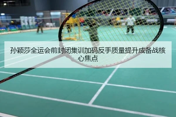 孙颖莎全运会前封闭集训加码反手质量提升成备战核心焦点