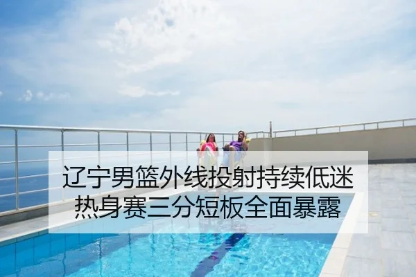 辽宁男篮外线投射持续低迷 热身赛三分短板全面暴露